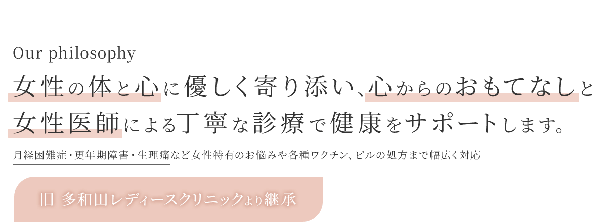 Our philosophy 女性の体と心に優しく寄り添い、心からのおもてなしと女性医師による丁寧な診療で健康をサポートします。月経困難症・更年期障害・生理痛など女性特有のお悩みや各種ワクチン、ピルの処方まで幅広く対応 旧 多和田レディースクリニックより継承 湘南台ブレストクリニックの分院となります！