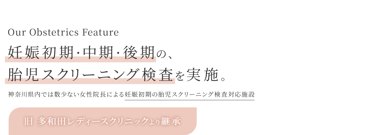 Our Obstetrics Feature 妊娠初期・中期・後期の、胎児クリーニング検査を実施。神奈川県内では数少ない妊娠初期の胎児スクリーニング検査対応施設 旧 多和田レディースクリニックより継承 湘南台ブレストクリニックの分院となります！